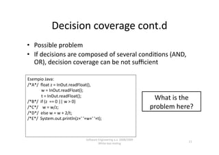 Decision coverage cont.d 
•  Possible problem 
•  If decisions are composed of several condi,ons (AND, 
   OR), decision coverage can be not suﬃcient 

Esempio Java: 
/*A*/  ﬂoat z = InOut.readFloat(), 
             w = InOut.readFloat(); 
             t = InOut.readFloat(); 
/*B*/  if (z  == 0 || w > 0) 
                                                                        What is the 
/*C*/    w = w/z;                                                      problem here? 
/*D*/  else w = w + 2/t; 
/*E*/  System.out.println(z+' '+w+' '+t); 



                                SoNware Engineering a.a. 2008/2009  
                                                                                   11 
                                        White‐box tes,ng 
 