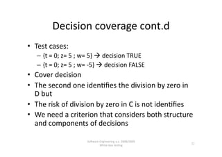Decision coverage cont.d 
•  Test cases: 
   –  {t = 0; z= 5 ; w= 5}  decision TRUE 
   –  {t = 0; z= 5 ; w= ‐5}  decision FALSE 
•  Cover decision 
•  The second one iden,ﬁes the division by zero in 
   D but 
•  The risk of division by zero in C is not iden,ﬁes 
•  We need a criterion that considers both structure 
   and components of decisions 

                      SoNware Engineering a.a. 2008/2009  
                                                             12 
                              White‐box tes,ng 
 