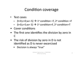 Condi,on coverage 
•  Test cases 
  –  {t=0;z=0;w=‐5}  1a condi,on =T, 2a condi,on =F 
  –  {t=0;z=5;w= 5}  1a condi,on=F, 2a condi,on=T 
•  Cover condi,ons 
•  The ﬁrst one iden,ﬁes the division by zero in 
   C 
•  The risk of division by zero in D is not 
   iden,ﬁed as D is never excercised 
  •  Decision is always “true” 
                   SoNware Engineering a.a. 2008/2009  
                                                          15 
                           White‐box tes,ng 
 
