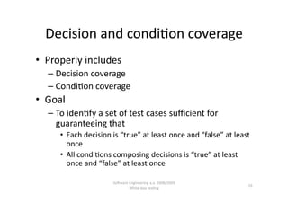 Decision and condi,on coverage 
•  Properly includes 
   –  Decision coverage 
   –  Condi,on coverage 
•  Goal  
   –  To iden,fy a set of test cases suﬃcient for 
      guaranteeing that  
      •  Each decision is “true” at least once and “false” at least 
         once 
      •  All condi,ons composing decisions is “true” at least 
         once and “false” at least once 

                       SoNware Engineering a.a. 2008/2009  
                                                                  16 
                               White‐box tes,ng 
 