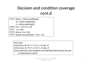 Decision and condi,on coverage 
                     cont.d 
/*A*/  ﬂoat z = InOut.readFloat(), 
             w = InOut.readFloat(); 
             t = InOut.readFloat(); 
/*B*/  if (z  == 0 || w > 0) 
/*C*/    w = w/z; 
/*D*/  else w = w + 2/t; 
/*E*/  System.out.println(z+' '+w+' '+t); 


     Test cases 
     {t=0;z=0;w=5}  1a c.=T, 2a c.=T, dec.=T 
     {t=0;z=5;w=‐5}  1a c.=F, 2a c.=F, dec.=F 
     Cover decisions and condi,ons and iden,fy both division by zero 
          in statements C and D 

                               SoNware Engineering a.a. 2008/2009  
                                                                        17 
                                       White‐box tes,ng 
 