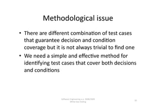 Methodological issue 
•  There are diﬀerent combina,on of test cases 
   that guarantee decision and condi,on 
   coverage but it is not always trivial to ﬁnd one 
•  We need a simple and eﬀec,ve method for 
   iden,fying test cases that cover both decisions 
   and condi,ons 



                  SoNware Engineering a.a. 2008/2009  
                                                         20 
                          White‐box tes,ng 
 