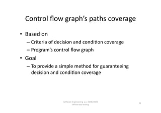 Control ﬂow graph’s paths coverage 
•  Based on 
   –  Criteria of decision and condi,on coverage 
   –  Program’s control ﬂow graph 
•  Goal  
   –  To provide a simple method for guaranteeing 
      decision and condi,on coverage 




                    SoNware Engineering a.a. 2008/2009  
                                                           21 
                            White‐box tes,ng 
 