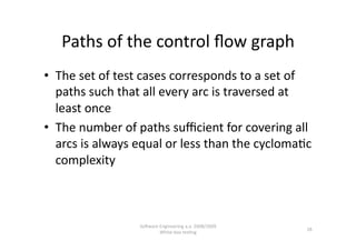 Paths of the control ﬂow graph 
•  The set of test cases corresponds to a set of 
   paths such that all every arc is traversed at 
   least once 
•  The number of paths suﬃcient for covering all 
   arcs is always equal or less than the cycloma,c 
   complexity 



                  SoNware Engineering a.a. 2008/2009  
                                                         28 
                          White‐box tes,ng 
 