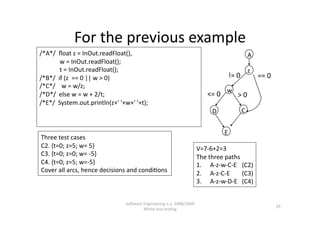 For the previous example 
/*A*/  ﬂoat z = InOut.readFloat(),                                                         A 
             w = InOut.readFloat(); 
             t = InOut.readFloat();                                                        z 
/*B*/  if (z  == 0 || w > 0)                                                      != 0          == 0 
/*C*/    w = w/z; 
/*D*/  else w = w + 2/t;                                                  <= 0  w  > 0 
/*E*/  System.out.println(z+' '+w+' '+t); 
                                                                            D         C 


                                                                                 E 
Three test cases 
C2. {t=0; z=5; w= 5}                                                   V=7‐6+2=3 
C3. {t=0; z=0; w= ‐5}                                                  The three paths  
C4. {t=0; z=5; w=‐5}                                                   1.  A‐z‐w‐C‐E  (C2)  
Cover all arcs, hence decisions and condi,ons                          2.  A‐z‐C‐E     (C3) 
                                                                       3.  A‐z‐w‐D‐E  (C4) 


                                SoNware Engineering a.a. 2008/2009  
                                                                                                        29 
                                        White‐box tes,ng 
 
