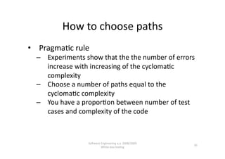 How to choose paths 
•  Pragma,c rule 
  –  Experiments show that the the number of errors 
     increase with increasing of the cycloma,c 
     complexity 
  –  Choose a number of paths equal to the 
     cycloma,c complexity 
  –  You have a propor,on between number of test 
     cases and complexity of the code 



                  SoNware Engineering a.a. 2008/2009  
                                                         30 
                          White‐box tes,ng 
 