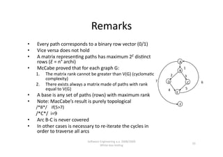 Remarks 
•    Every path corresponds to a binary row vector (0/1) 
•    Vice versa does not hold 
•    A matrix represen,ng paths has maximum 2E dis,nct 
     rows (E = n° archi)                                                           A 
•    McCabe proved that for each graph G:                                          B 
                                                                                        1 
     1.    The matrix rank cannot be greater than V(G) (cycloma,c        2              3 
           complexity)                                             7    D                    C          6 
     2.    There exists always a matrix made of paths with rank 
           equal to V(G)                                                4                5 
                                                                              E 
•    A base is any set of paths (rows) with maximum rank 
•    Note: MacCabe’s result is purely topological  
                                                                                   F 
     /*B*/    if(5>7) 
       /*C*/  i=9 
•  Arc B‐C is never covered  
•  In other cases is necessary to re‐iterate the cycles in 
        order to traverse all arcs 
                                SoNware Engineering a.a. 2008/2009  
                                                                                                  33 
                                        White‐box tes,ng 
 