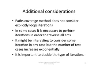 Addi,onal considera,ons 
•  Paths coverage method does not consider 
   explicitly loops itera,ons 
•  In some cases it is necessary to perform 
   itera,ons in order to traverse all arcs 
•  It might be interes,ng to consider some 
   itera,on in any case but the number of test 
   cases increases exponen,ally 
•  It is important to decide the type of itera,ons 
                  SoNware Engineering a.a. 2008/2009  
                                                         35 
                          White‐box tes,ng 
 