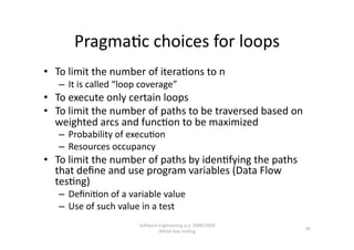 Pragma,c choices for loops 
•  To limit the number of itera,ons to n 
   –  It is called “loop coverage” 
•  To execute only certain loops 
•  To limit the number of paths to be traversed based on 
   weighted arcs and func,on to be maximized 
   –  Probability of execu,on 
   –  Resources occupancy  
•  To limit the number of paths by iden,fying the paths 
   that deﬁne and use program variables (Data Flow 
   tes,ng) 
   –  Deﬁni,on of a variable value 
   –  Use of such value in a test 
                        SoNware Engineering a.a. 2008/2009  
                                                               36 
                                White‐box tes,ng 
 