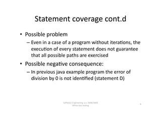 Statement coverage cont.d 
•  Possible problem 
  –  Even in a case of a program without itera,ons, the 
     execu,on of every statement does not guarantee 
     that all possible paths are exercised 
•  Possible nega,ve consequence: 
  –  In previous java example program the error of 
     division by 0 is not iden,ﬁed (statement D) 



                   SoNware Engineering a.a. 2008/2009  
                                                          8 
                           White‐box tes,ng 
 