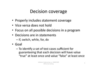 Decision coverage 
•    Properly includes statement coverage 
•    Vice versa does not hold 
•    Focus on all possible decisions in a program  
•    Decisions are in statements 
     –  if, switch, while, for, do 
•  Goal  
     –  To iden,fy a set of test cases suﬃcient for 
        guaranteeing that each decision will have value 
        “true” at least once and value “false” at least once 
                        SoNware Engineering a.a. 2008/2009  
                                                               9 
                                White‐box tes,ng 
 