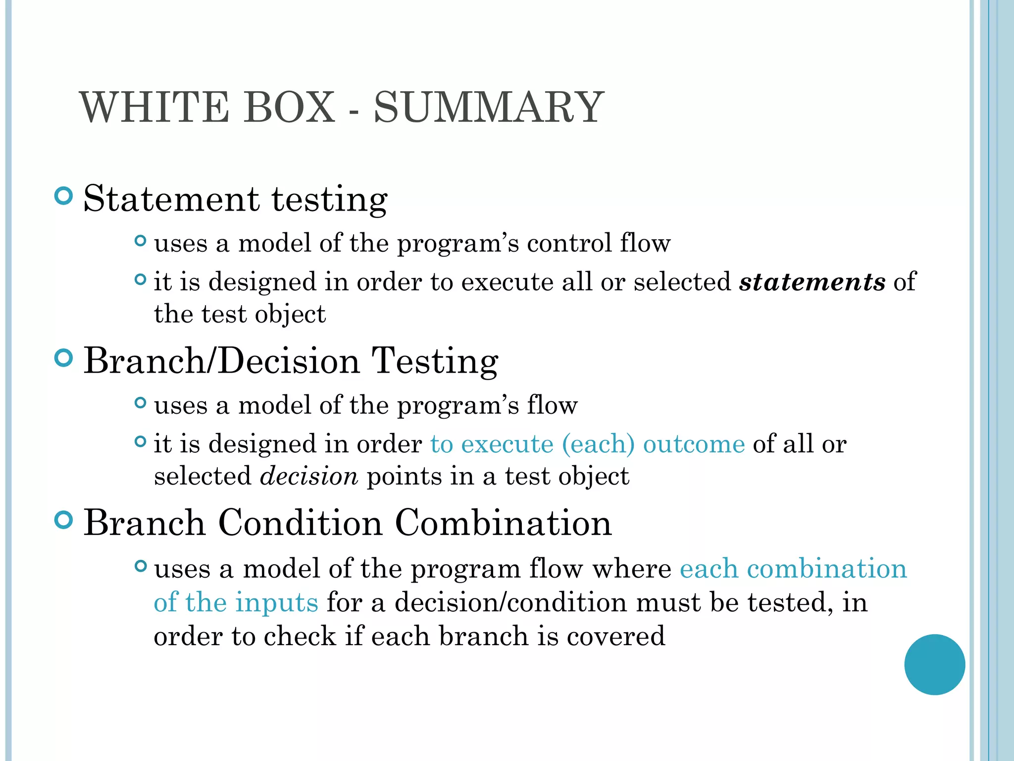WHITE BOX - SUMMARY
 Statement     testing
     uses a model of the program’s control flow
     it is designed in order to execute all or selected statements of

      the test object
 Branch/Decision       Testing
     uses a model of the program’s flow
     it is designed in order to execute (each) outcome of all or

      selected decision points in a test object
 Branch    Condition Combination
       uses a model of the program flow where each combination
        of the inputs for a decision/condition must be tested, in
        order to check if each branch is covered
 