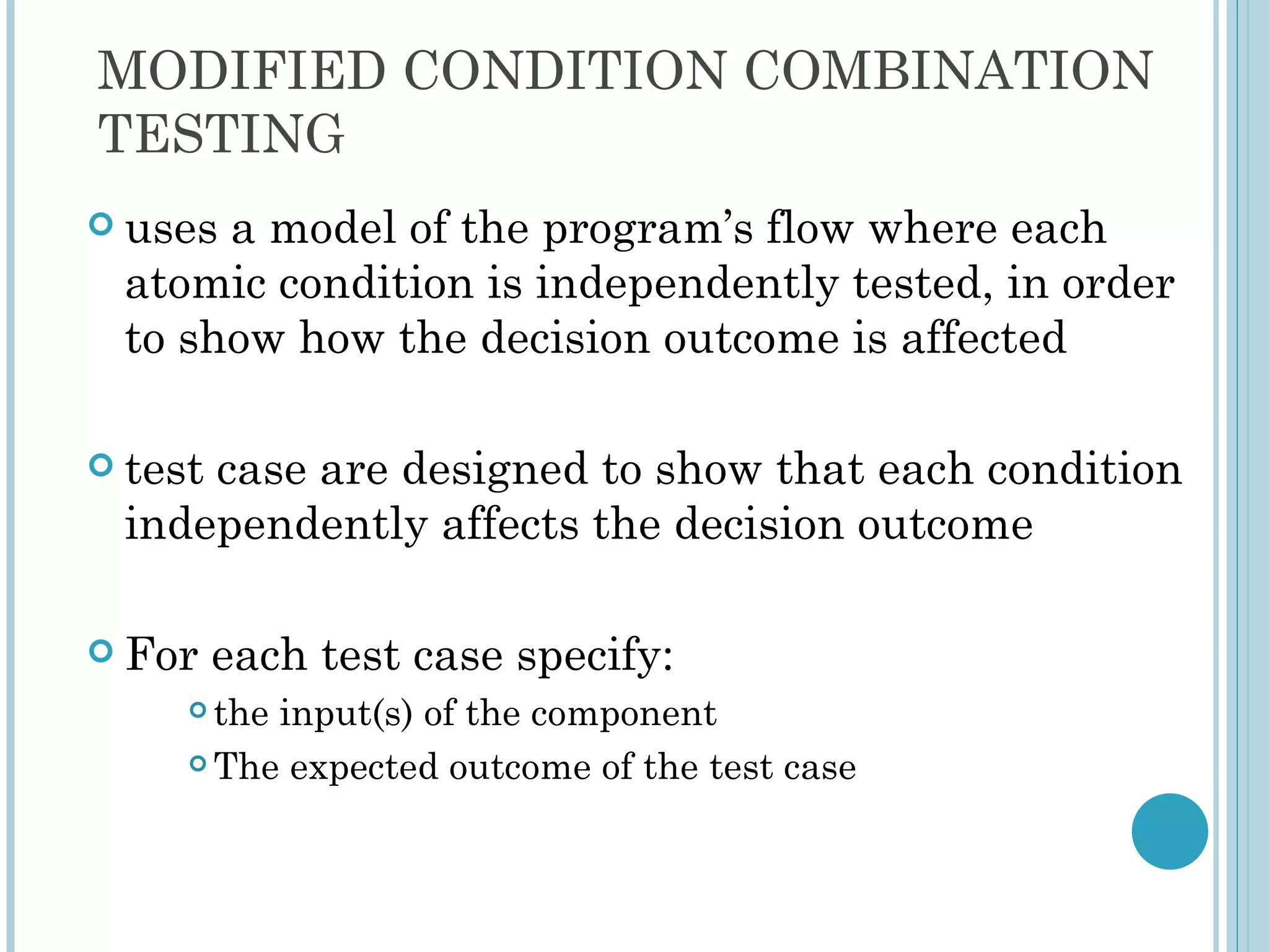 MODIFIED CONDITION COMBINATION
TESTING
 usesa model of the program’s flow where each
 atomic condition is independently tested, in order
 to show how the decision outcome is affected

 test
     case are designed to show that each condition
 independently affects the decision outcome

 For    each test case specify:
      the input(s) of the component
      The expected outcome of the test case
 