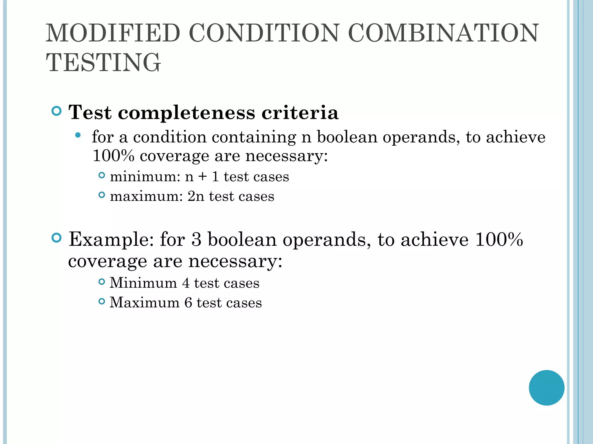 MODIFIED CONDITION COMBINATION
TESTING
   Test completeness criteria
       for a condition containing n boolean operands, to achieve
        100% coverage are necessary:
         minimum: n + 1 test cases
         maximum: 2n test cases




   Example: for 3 boolean operands, to achieve 100%
    coverage are necessary:
         Minimum 4 test cases
         Maximum 6 test cases
 