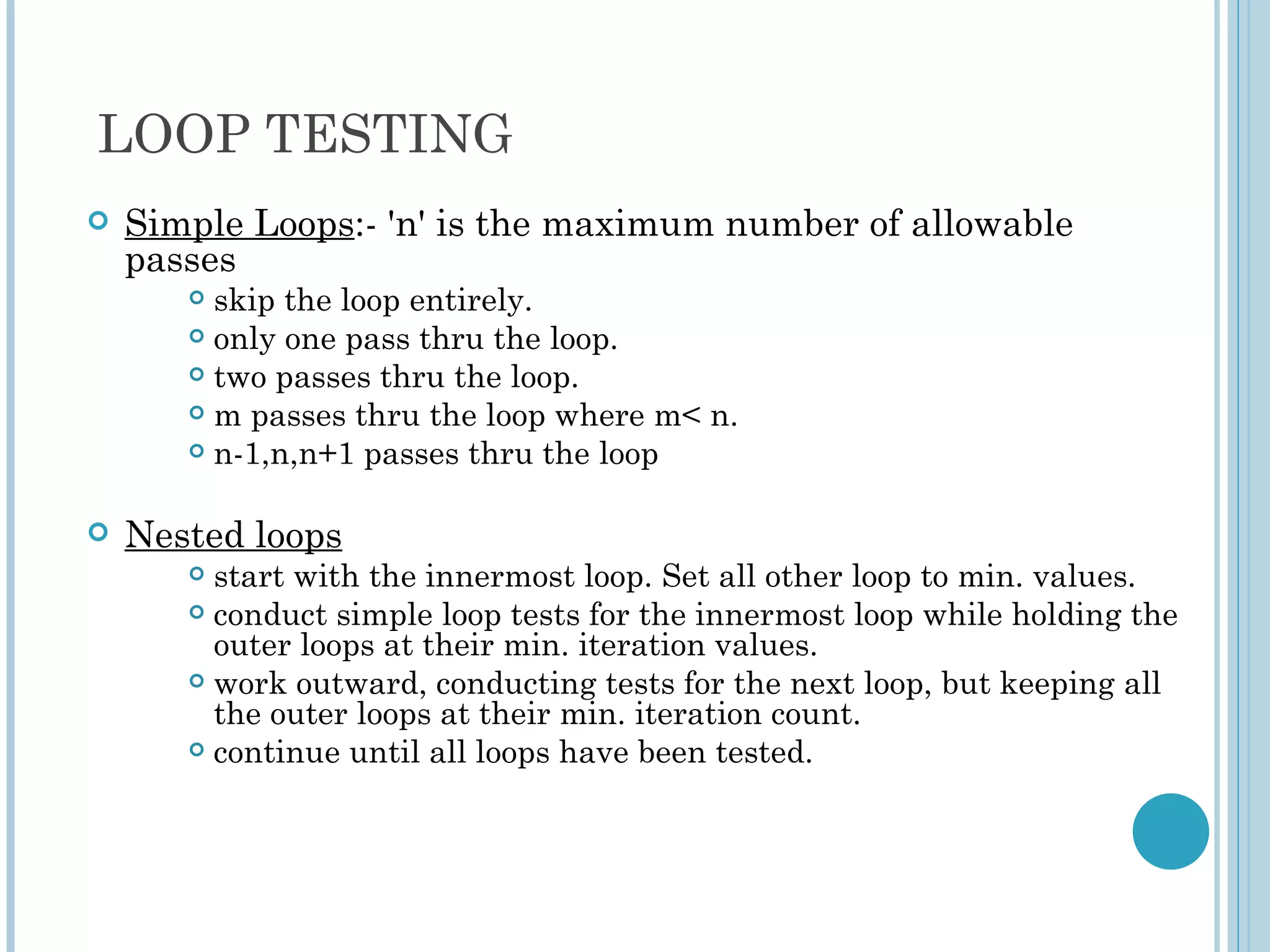 LOOP TESTING
   Simple Loops:- 'n' is the maximum number of allowable
    passes
        skip the loop entirely.
        only one pass thru the loop.

        two passes thru the loop.

        m passes thru the loop where m< n.

        n-1,n,n+1 passes thru the loop



   Nested loops
        start with the innermost loop. Set all other loop to min. values.
        conduct simple loop tests for the innermost loop while holding the
         outer loops at their min. iteration values.
        work outward, conducting tests for the next loop, but keeping all
         the outer loops at their min. iteration count.
        continue until all loops have been tested.
 