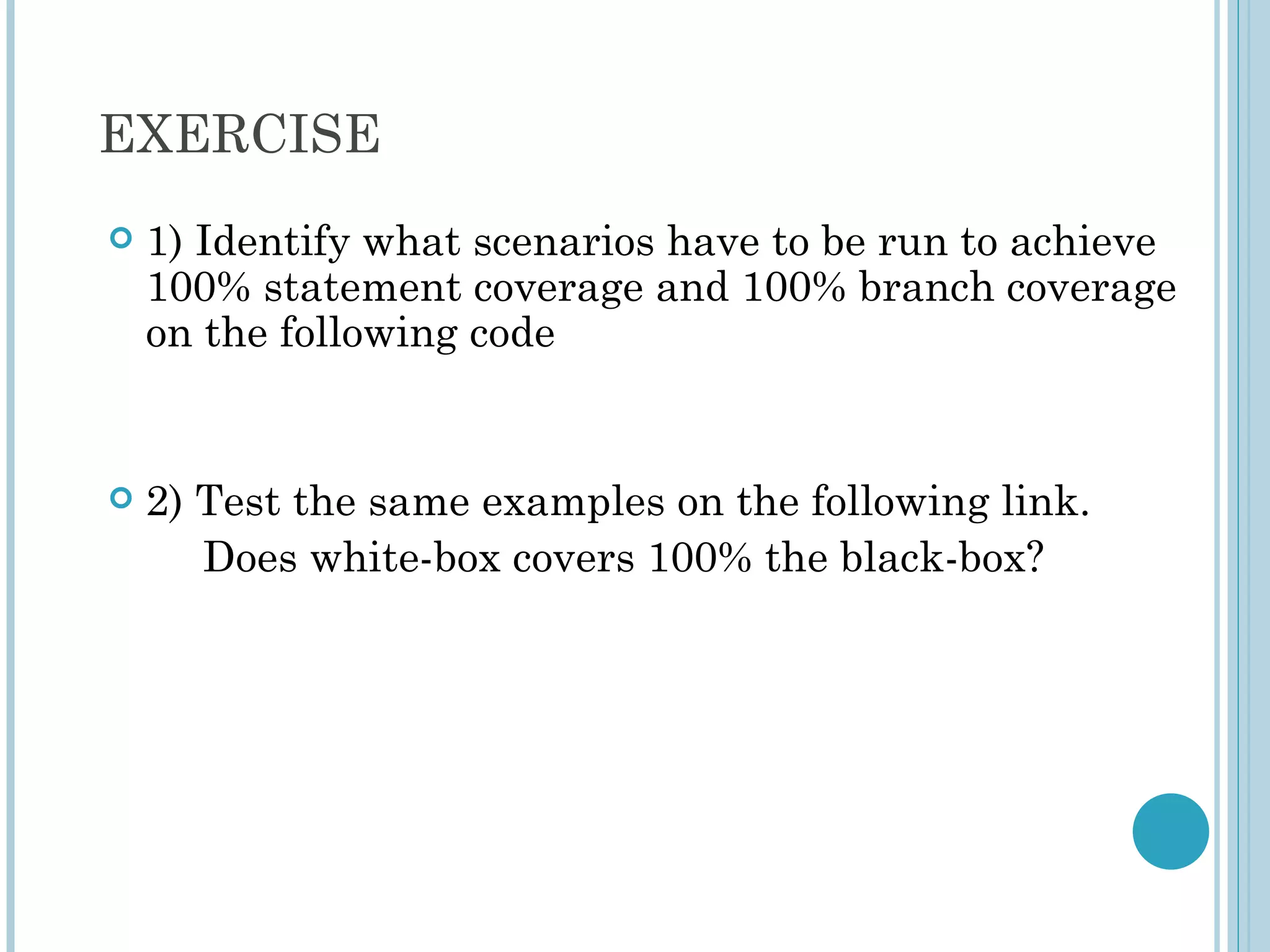 EXERCISE
   1) Identify what scenarios have to be run to achieve
    100% statement coverage and 100% branch coverage
    on the following code


   2) Test the same examples on the following link.
       Does white-box covers 100% the black-box?
 