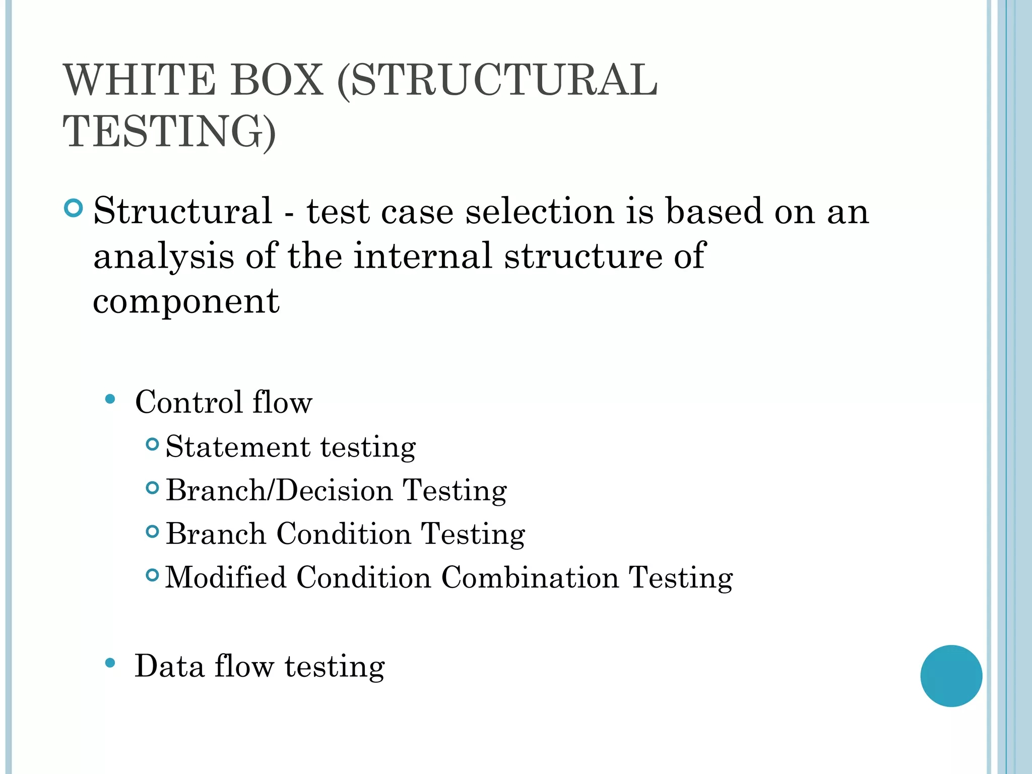 WHITE BOX (STRUCTURAL
TESTING)
 Structural - test case selection is based on an
 analysis of the internal structure of
 component

     Control flow
       Statement testing

       Branch/Decision Testing

       Branch Condition Testing

       Modified Condition Combination Testing




     Data flow testing
 