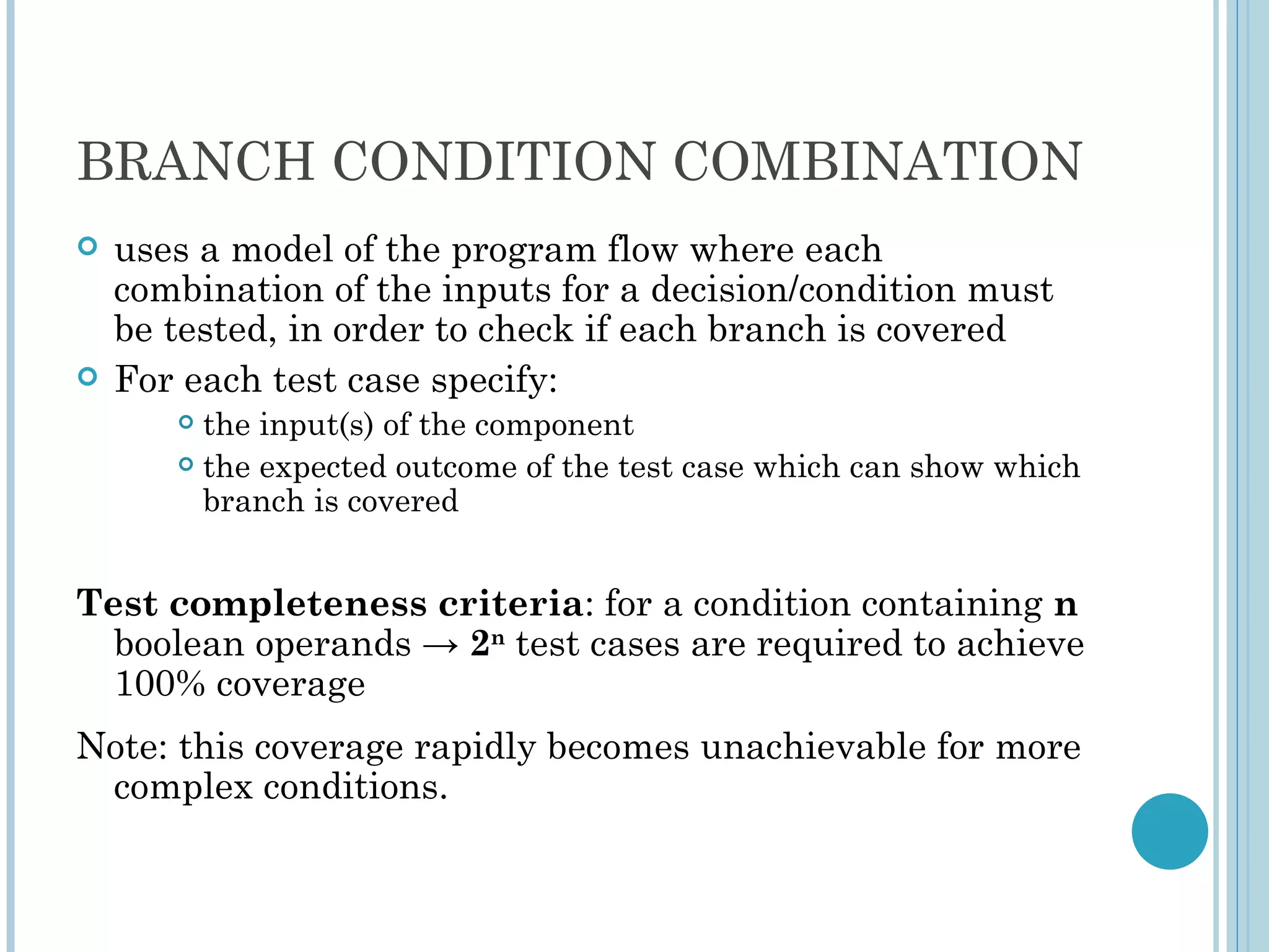 BRANCH CONDITION COMBINATION
   uses a model of the program flow where each
    combination of the inputs for a decision/condition must
    be tested, in order to check if each branch is covered
   For each test case specify:
        the input(s) of the component
        the expected outcome of the test case which can show which

         branch is covered


Test completeness criteria: for a condition containing n
  boolean operands → 2n test cases are required to achieve
  100% coverage
Note: this coverage rapidly becomes unachievable for more
 complex conditions.
 
