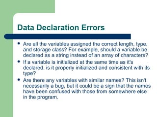 Data Declaration Errors






Are all the variables assigned the correct length, type,
and storage class? For example, should a variable be
declared as a string instead of an array of characters?
If a variable is initialized at the same time as it's
declared, is it properly initialized and consistent with its
type?
Are there any variables with similar names? This isn't
necessarily a bug, but it could be a sign that the names
have been confused with those from somewhere else
in the program.

 