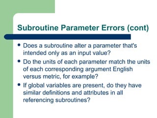 Subroutine Parameter Errors (cont)
 Does

a subroutine alter a parameter that's
intended only as an input value?
 Do the units of each parameter match the units
of each corresponding argument English
versus metric, for example?
 If global variables are present, do they have
similar definitions and attributes in all
referencing subroutines?

 