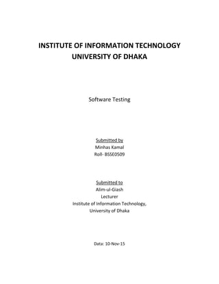INSTITUTE OF INFORMATION TECHNOLOGY
UNIVERSITY OF DHAKA
Software Testing
Submitted by
Minhas Kamal
Roll- BSSE0509
Submitted to
Alim-ul-Giash
Lecturer
Institute of Information Technology,
University of Dhaka
Data: 10-Nov-15
 