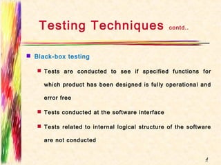Testing Techniques contd..
 Black-box testing
 Tests are conducted to see if specified functions for
which product has been designed is fully operational and
error free
 Tests conducted at the software interface
 Tests related to internal logical structure of the software
are not conducted
4
 