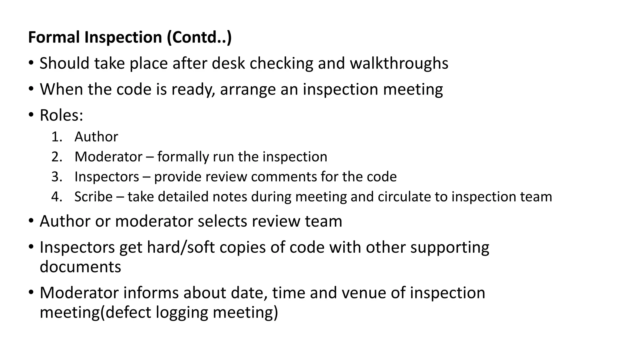 Formal Inspection (Contd..)
• Should take place after desk checking and walkthroughs
• When the code is ready, arrange an inspection meeting
• Roles:
1. Author
2. Moderator – formally run the inspection
3. Inspectors – provide review comments for the code
4. Scribe – take detailed notes during meeting and circulate to inspection team
• Author or moderator selects review team
• Inspectors get hard/soft copies of code with other supporting
documents
• Moderator informs about date, time and venue of inspection
meeting(defect logging meeting)
 