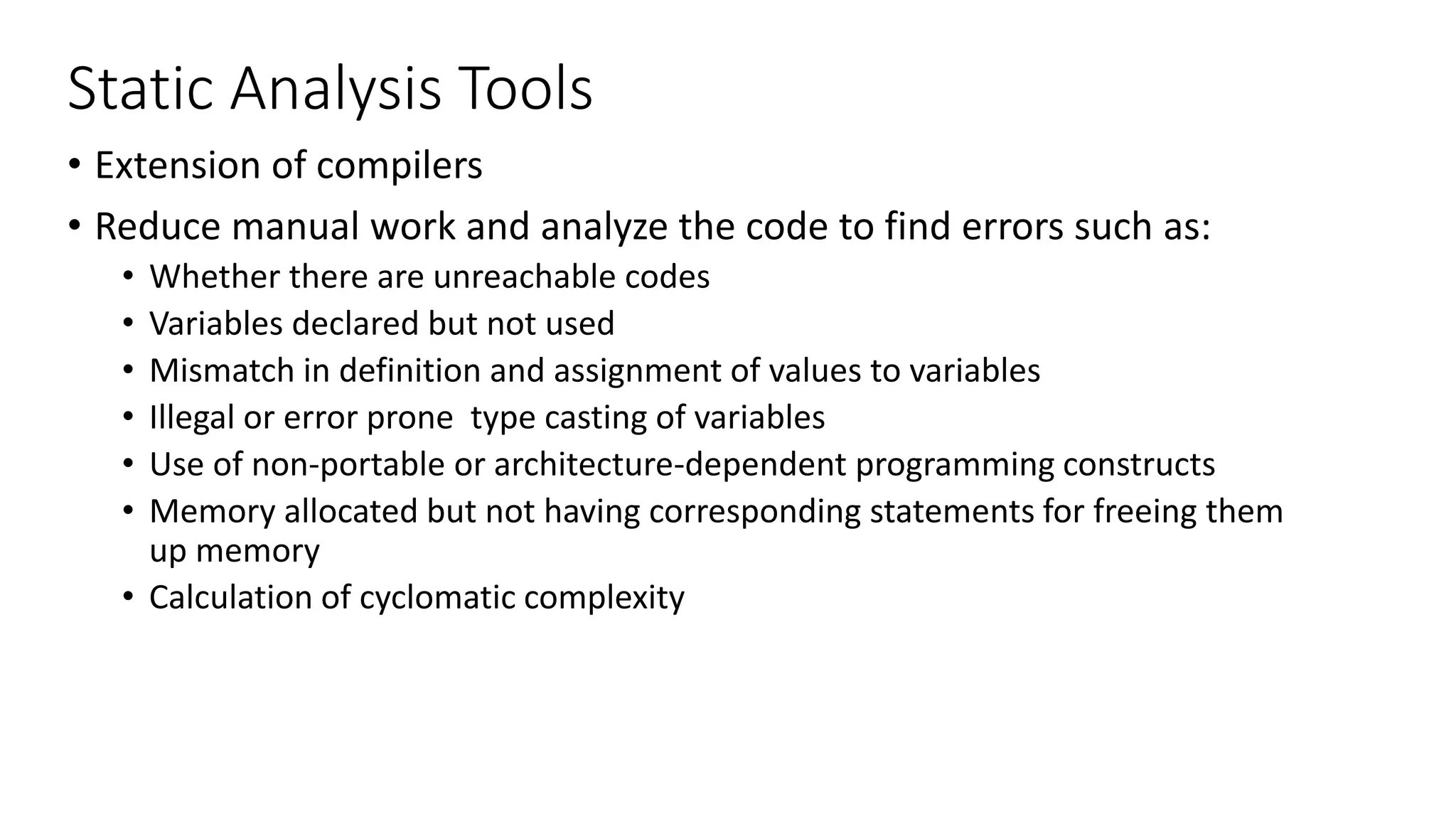 Static Analysis Tools
• Extension of compilers
• Reduce manual work and analyze the code to find errors such as:
• Whether there are unreachable codes
• Variables declared but not used
• Mismatch in definition and assignment of values to variables
• Illegal or error prone type casting of variables
• Use of non-portable or architecture-dependent programming constructs
• Memory allocated but not having corresponding statements for freeing them
up memory
• Calculation of cyclomatic complexity
 