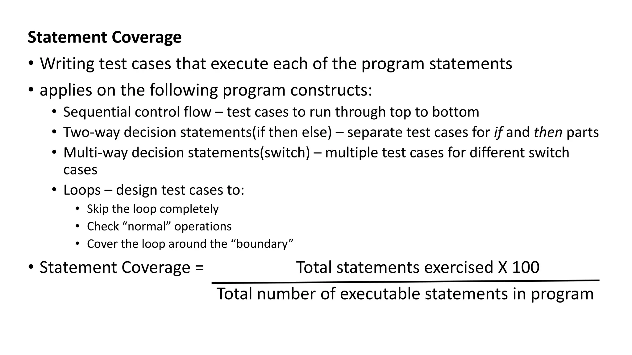 Statement Coverage
• Writing test cases that execute each of the program statements
• applies on the following program constructs:
• Sequential control flow – test cases to run through top to bottom
• Two-way decision statements(if then else) – separate test cases for if and then parts
• Multi-way decision statements(switch) – multiple test cases for different switch
cases
• Loops – design test cases to:
• Skip the loop completely
• Check “normal” operations
• Cover the loop around the “boundary”
• Statement Coverage = Total statements exercised X 100
Total number of executable statements in program
 