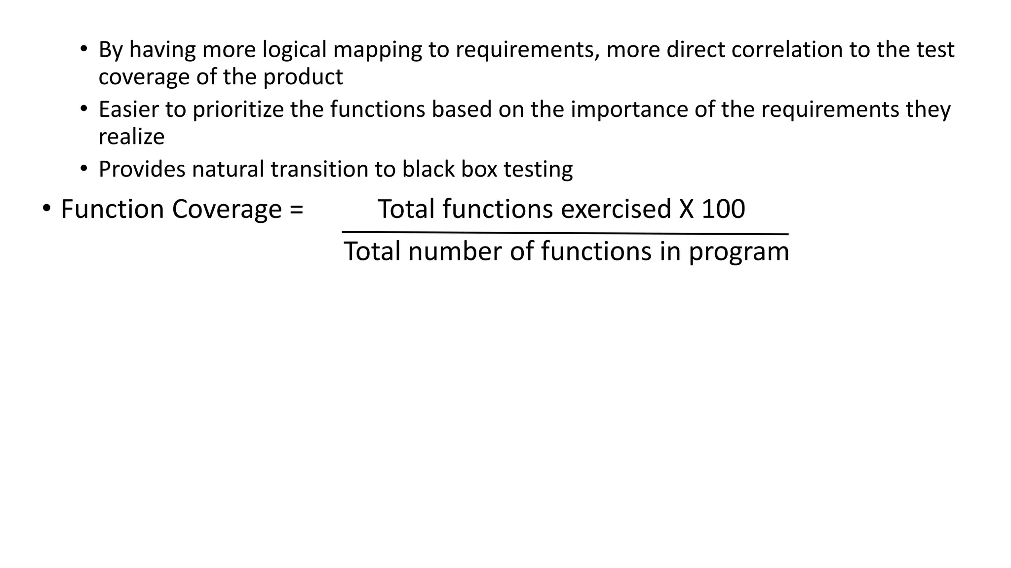 • By having more logical mapping to requirements, more direct correlation to the test
coverage of the product
• Easier to prioritize the functions based on the importance of the requirements they
realize
• Provides natural transition to black box testing
• Function Coverage = Total functions exercised X 100
Total number of functions in program
 
