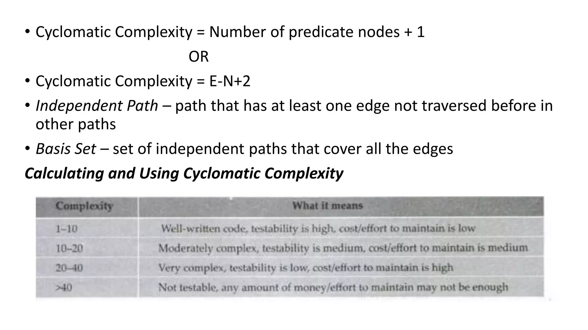 • Cyclomatic Complexity = Number of predicate nodes + 1
OR
• Cyclomatic Complexity = E-N+2
• Independent Path – path that has at least one edge not traversed before in
other paths
• Basis Set – set of independent paths that cover all the edges
Calculating and Using Cyclomatic Complexity
 