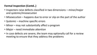 Formal Inspection (Contd..)
• Inspectors raise defects classified in two dimensions – minor/major
and systemic/misexecution
• Misexecution – happens due to error or slip on the part of the author
• Systemic – machine specific errors
• Minor – may not substantially affect a program
• Major – need immediate attention
• In case defects are severe, the team may optionally call for a review
meeting to ensure that they address the problems
 