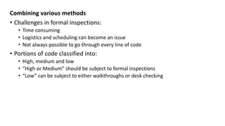 Combining various methods
• Challenges in formal inspections:
• Time consuming
• Logistics and scheduling can become an issue
• Not always possible to go through every line of code
• Portions of code classified into:
• High, medium and low
• “High or Medium” should be subject to formal inspections
• “Low” can be subject to either walkthroughs or desk checking
 