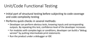 Unit/Code Functional Testing
• Initial part of structural testing before subjecting to code coverage
and code complexity testing
• Performs quick checks in several methods:
• Developer can perform obvious tests, knowing inputs and corresponding
outputs. By repeating this test, confidence level of the developer increases
• For modules with complex logic or conditions, developer can build a “debug
version” by putting intermediate print statements
• Run the product under a debugger or IDE
 