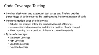 Code Coverage Testing
• Involves designing and executing test cases and finding out the
percentage of code covered by testing using instrumentation of code
• Instrumentation does the following:
• Rebuilds the product, linking the product with a set of libraries
• Instrumented code can monitor and find the portions of code covered
• Allow reporting on the portions of the code covered frequently
• Types of coverage:
• Statement Coverage
• Path Coverage
• Condition Coverage
• Function Coverage
 