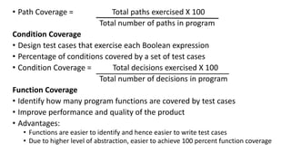 • Path Coverage = Total paths exercised X 100
Total number of paths in program
Condition Coverage
• Design test cases that exercise each Boolean expression
• Percentage of conditions covered by a set of test cases
• Condition Coverage = Total decisions exercised X 100
Total number of decisions in program
Function Coverage
• Identify how many program functions are covered by test cases
• Improve performance and quality of the product
• Advantages:
• Functions are easier to identify and hence easier to write test cases
• Due to higher level of abstraction, easier to achieve 100 percent function coverage
 