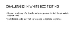 CHALLENGES IN WHITE BOX TESTING
• Human tendency of a developer being unable to find the defects in
his/her code
• Fully tested code may not correspond to realistic scenarios
 