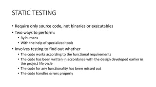 STATIC TESTING
• Require only source code, not binaries or executables
• Two ways to perform:
• By humans
• With the help of specialized tools
• Involves testing to find out whether
• The code works according to the functional requirements
• The code has been written in accordance with the design developed earlier in
the project life cycle
• The code for any functionality has been missed out
• The code handles errors properly
 
