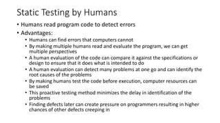Static Testing by Humans
• Humans read program code to detect errors
• Advantages:
• Humans can find errors that computers cannot
• By making multiple humans read and evaluate the program, we can get
multiple perspectives
• A human evaluation of the code can compare it against the specifications or
design to ensure that it does what is intended to do
• A human evaluation can detect many problems at one go and can identify the
root causes of the problems
• By making humans test the code before execution, computer resources can
be saved
• This proactive testing method minimizes the delay in identification of the
problems
• Finding defects later can create pressure on programmers resulting in higher
chances of other defects creeping in
 