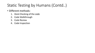 Static Testing by Humans (Contd..)
• Different methods:
1. Desk Checking of the code
2. Code Walkthrough
3. Code Review
4. Code Inspection
 