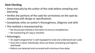 Desk Checking
• Done manually by the author of the code before compiling and
executing
• Verifies the portions of the code for correctness on the spot by
comparing with design or specifications
• Completely relies on author’s thoroughness, diligence and skills
• This method is characterized by:
• No structured method or formalism to ensure completeness
• No maintaining of a log or checklist
• Advantages:
• An expert programmer is well equipped to read and understand own code
• Since this is done individually, there are fewer scheduling and logistics
overheads
• Defects are detected and corrected with minimum time delay
 