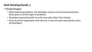 Desk Checking (Contd…)
• Disadvantages:
• While detecting problems, the developer may be tunnel visioned and have
blind spots to certain types of problems
• Developers generally prefer to write new code rather than testing
• Since its person-dependent and informal, it may not work consistently across
all developers
 