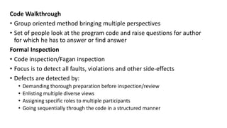 Code Walkthrough
• Group oriented method bringing multiple perspectives
• Set of people look at the program code and raise questions for author
for which he has to answer or find answer
Formal Inspection
• Code inspection/Fagan inspection
• Focus is to detect all faults, violations and other side-effects
• Defects are detected by:
• Demanding thorough preparation before inspection/review
• Enlisting multiple diverse views
• Assigning specific roles to multiple participants
• Going sequentially through the code in a structured manner
 