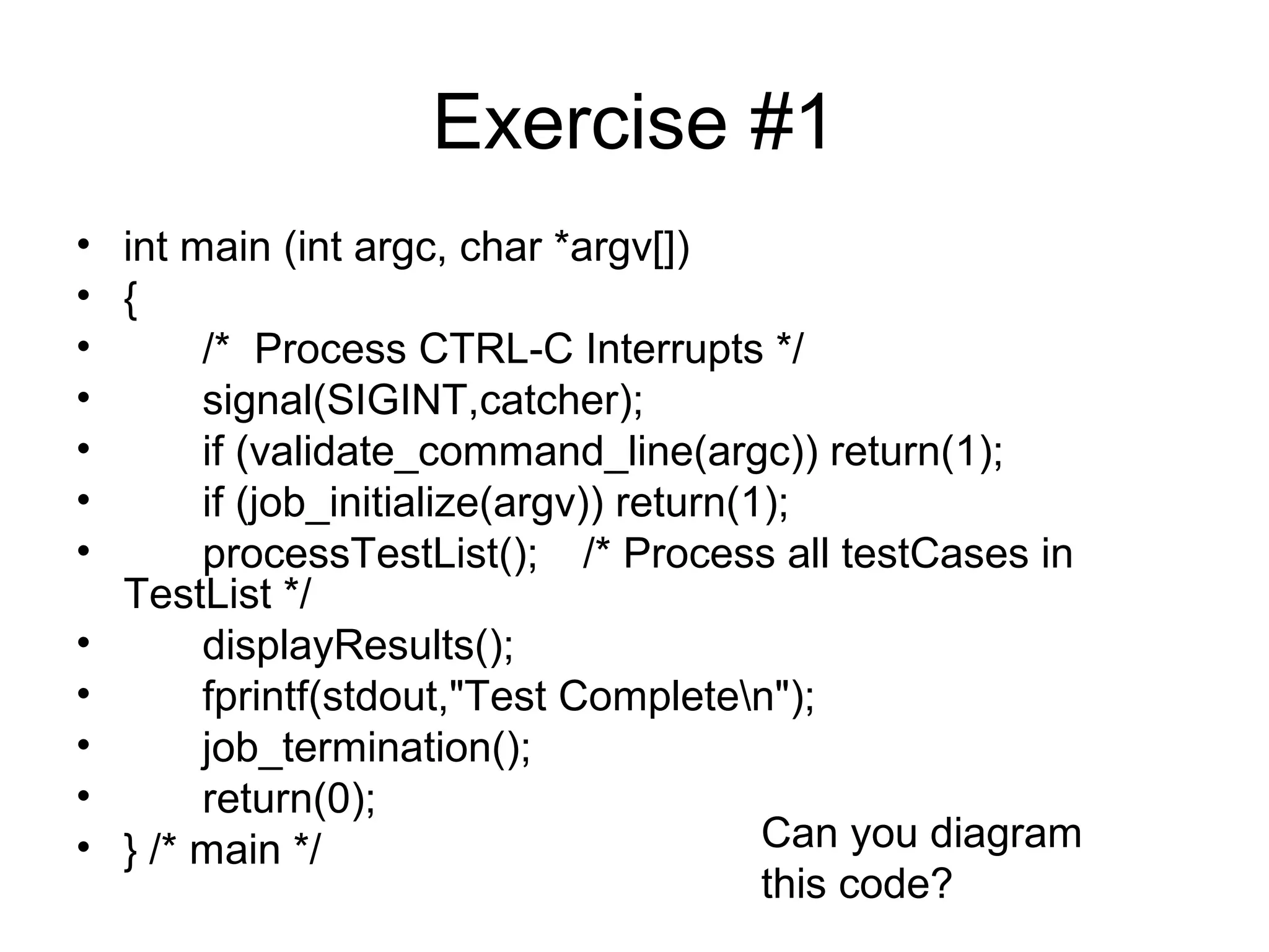 Exercise #1 
• int main (int argc, char *argv[]) 
• { 
• /* Process CTRL-C Interrupts */ 
• signal(SIGINT,catcher); 
• if (validate_command_line(argc)) return(1); 
• if (job_initialize(argv)) return(1); 
• processTestList(); /* Process all testCases in 
TestList */ 
• displayResults(); 
• fprintf(stdout,"Test Completen"); 
• job_termination(); 
• return(0); 
• } /* main */ Can you diagram 
this code? 
 