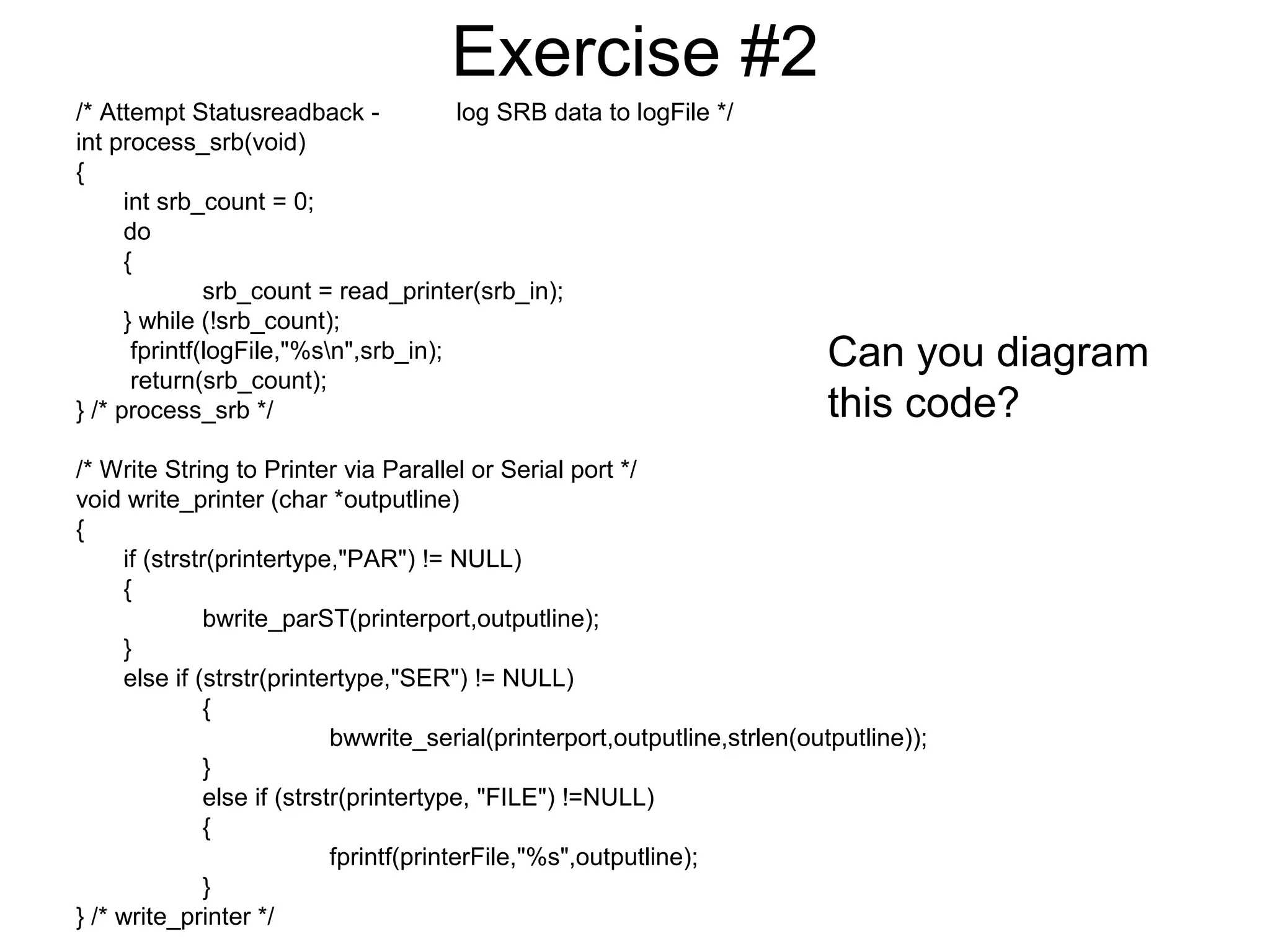 Exercise #2 
/* Attempt Statusreadback - log SRB data to logFile */ 
int process_srb(void) 
{ 
int srb_count = 0; 
do 
{ 
srb_count = read_printer(srb_in); 
} while (!srb_count); 
fprintf(logFile,"%sn",srb_in); 
return(srb_count); 
} /* process_srb */ 
/* Write String to Printer via Parallel or Serial port */ 
void write_printer (char *outputline) 
{ 
if (strstr(printertype,"PAR") != NULL) 
{ 
bwrite_parST(printerport,outputline); 
} 
else if (strstr(printertype,"SER") != NULL) 
{ 
bwwrite_serial(printerport,outputline,strlen(outputline)); 
} 
else if (strstr(printertype, "FILE") !=NULL) 
{ 
fprintf(printerFile,"%s",outputline); 
} 
} /* write_printer */ 
Can you diagram 
this code? 
 
