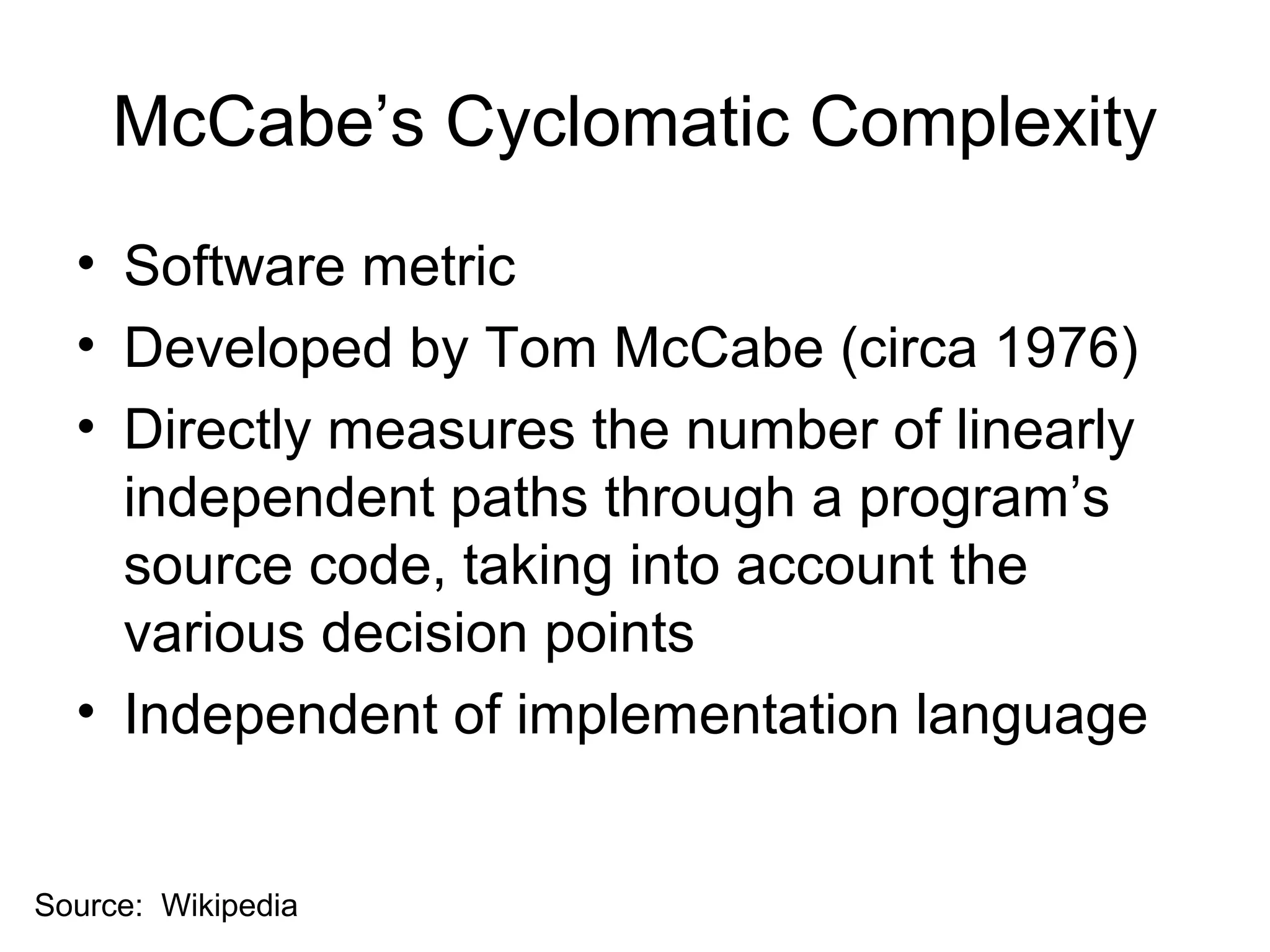 McCabe’s Cyclomatic Complexity 
• Software metric 
• Developed by Tom McCabe (circa 1976) 
• Directly measures the number of linearly 
independent paths through a program’s 
source code, taking into account the 
various decision points 
• Independent of implementation language 
Source: Wikipedia 
 