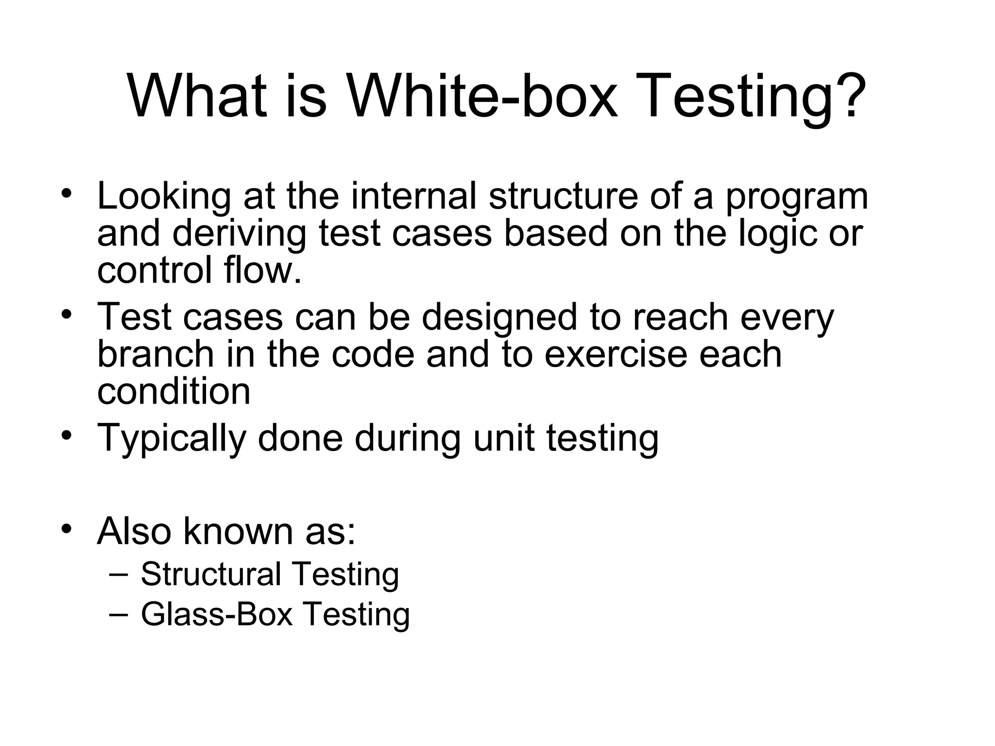 What is White-box Testing? 
• Looking at the internal structure of a program 
and deriving test cases based on the logic or 
control flow. 
• Test cases can be designed to reach every 
branch in the code and to exercise each 
condition 
• Typically done during unit testing 
• Also known as: 
– Structural Testing 
– Glass-Box Testing 
 