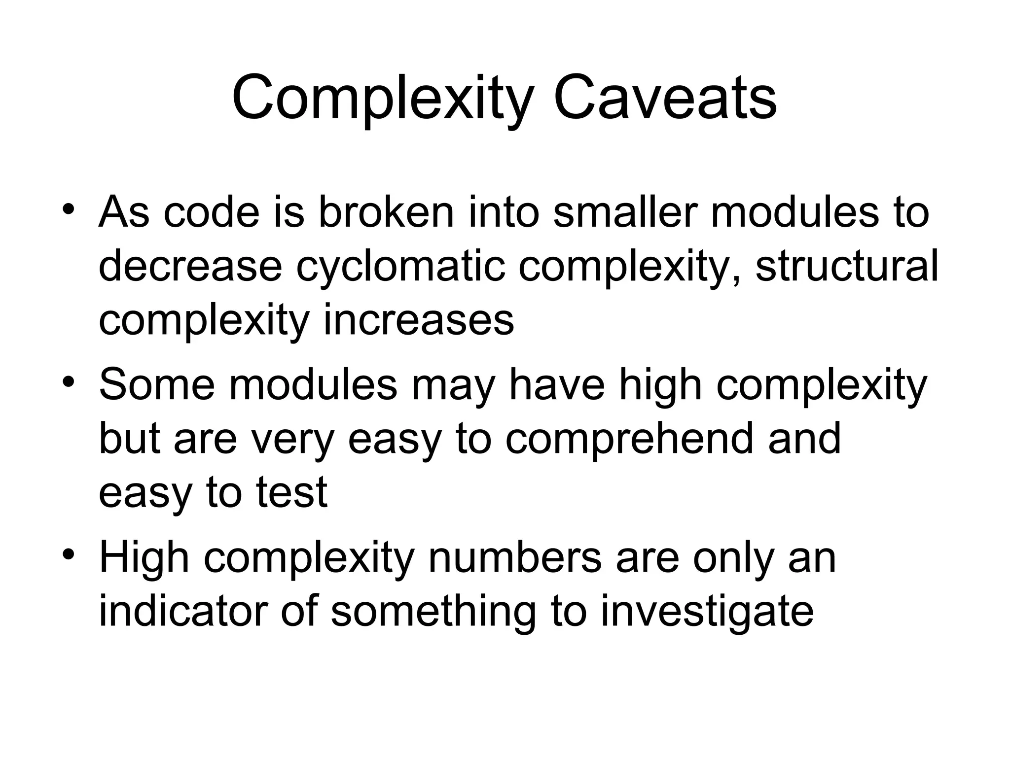 Complexity Caveats 
• As code is broken into smaller modules to 
decrease cyclomatic complexity, structural 
complexity increases 
• Some modules may have high complexity 
but are very easy to comprehend and 
easy to test 
• High complexity numbers are only an 
indicator of something to investigate 
 