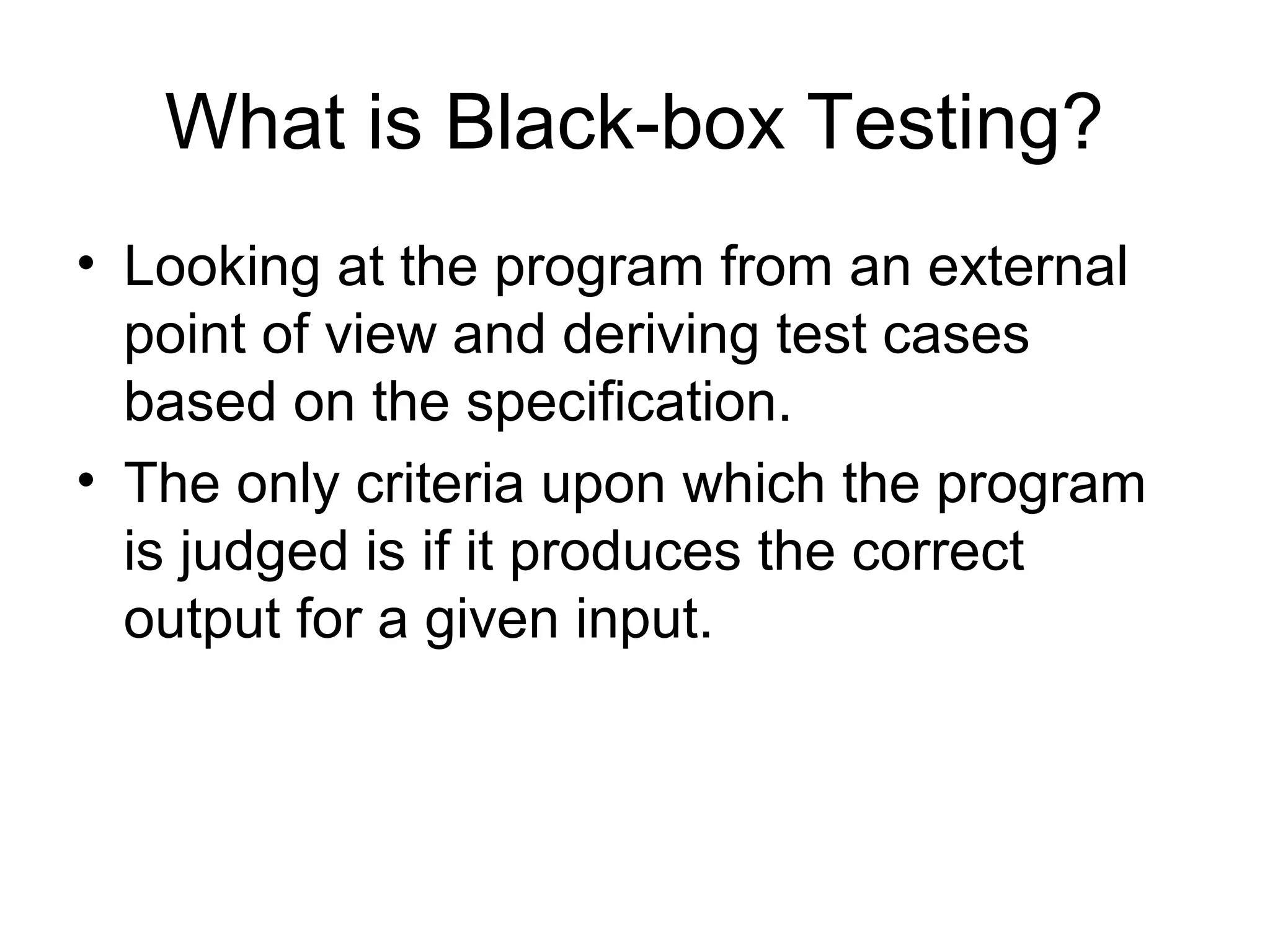 What is Black-box Testing? 
• Looking at the program from an external 
point of view and deriving test cases 
based on the specification. 
• The only criteria upon which the program 
is judged is if it produces the correct 
output for a given input. 
 