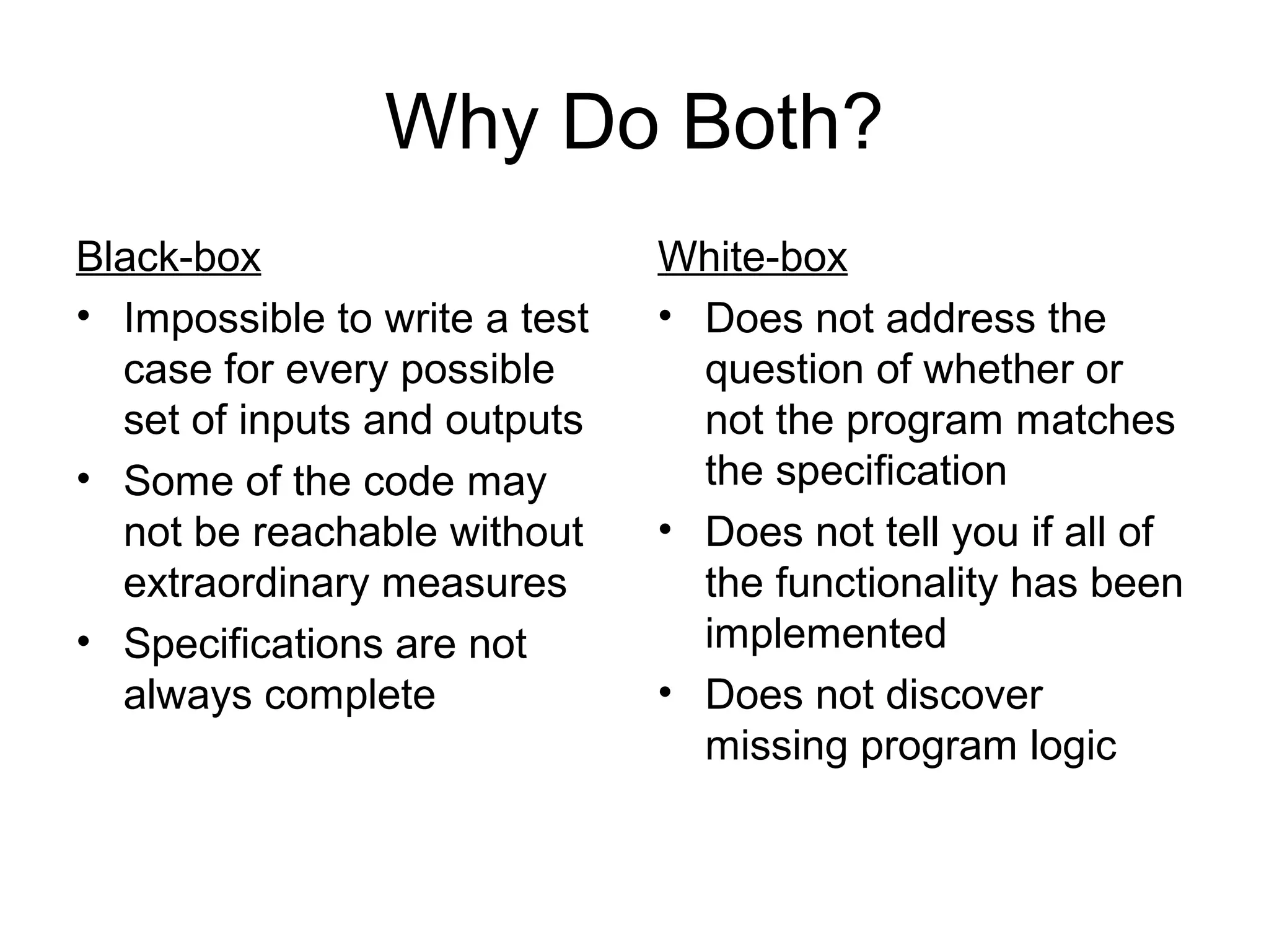 Why Do Both? 
Black-box 
• Impossible to write a test 
case for every possible 
set of inputs and outputs 
• Some of the code may 
not be reachable without 
extraordinary measures 
• Specifications are not 
always complete 
White-box 
• Does not address the 
question of whether or 
not the program matches 
the specification 
• Does not tell you if all of 
the functionality has been 
implemented 
• Does not discover 
missing program logic 
 
